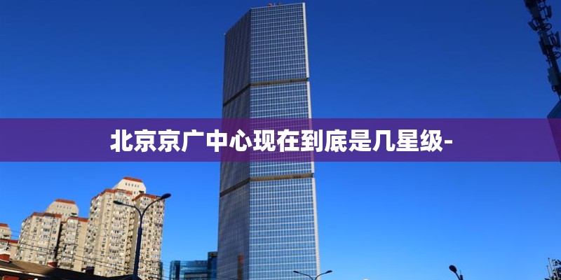 北京京广中心现在到底是几星级-