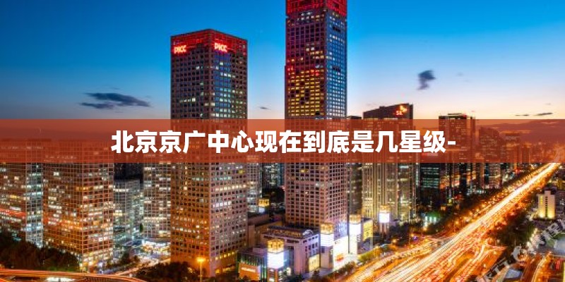 北京京广中心现在到底是几星级-