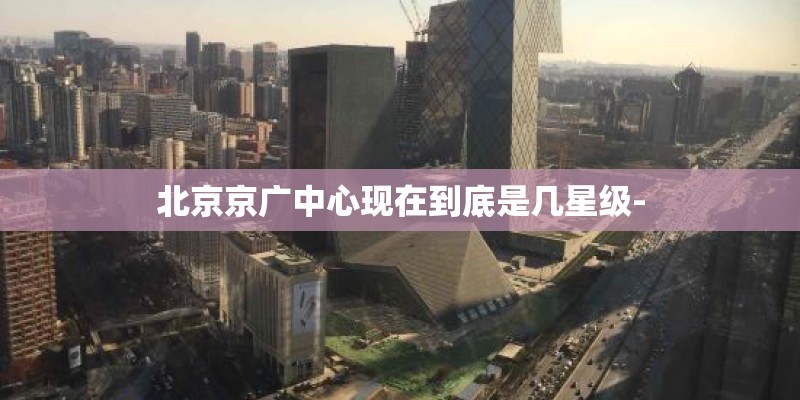 北京京广中心现在到底是几星级-